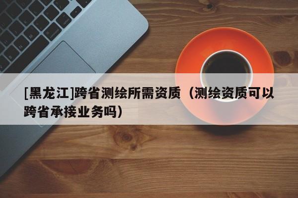[黑龍江]跨省測繪所需資質(zhì)（測繪資質(zhì)可以跨省承接業(yè)務嗎）