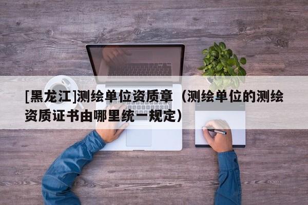 [黑龍江]測(cè)繪單位資質(zhì)章（測(cè)繪單位的測(cè)繪資質(zhì)證書由哪里統(tǒng)一規(guī)定）