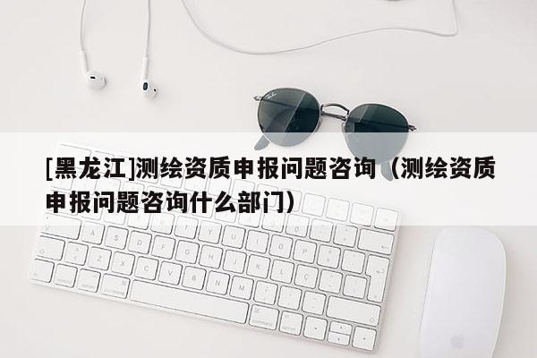 [黑龍江]測(cè)繪資質(zhì)申報(bào)問題咨詢（測(cè)繪資質(zhì)申報(bào)問題咨詢什么部門）