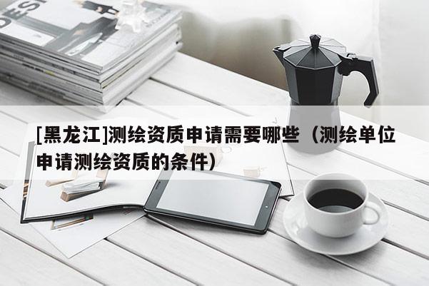 [黑龍江]測(cè)繪資質(zhì)申請(qǐng)需要哪些（測(cè)繪單位申請(qǐng)測(cè)繪資質(zhì)的條件）