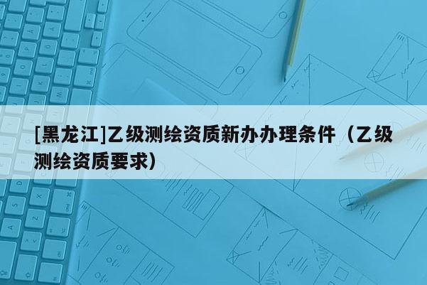 [黑龍江]乙級測繪資質(zhì)新辦辦理條件（乙級測繪資質(zhì)要求）