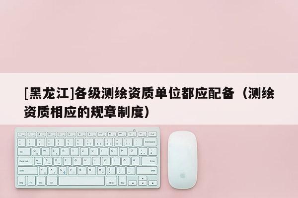 [黑龍江]各級測繪資質(zhì)單位都應(yīng)配備（測繪資質(zhì)相應(yīng)的規(guī)章制度）