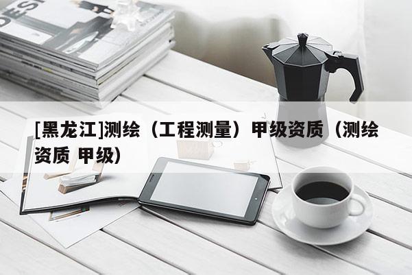 [黑龍江]測繪（工程測量）甲級資質(zhì)（測繪資質(zhì) 甲級）