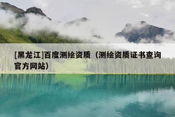 [黑龍江]百度測繪資質(zhì)（測繪資質(zhì)證書查詢官方網(wǎng)站）