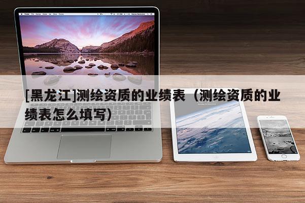 [黑龍江]測(cè)繪資質(zhì)的業(yè)績(jī)表（測(cè)繪資質(zhì)的業(yè)績(jī)表怎么填寫）