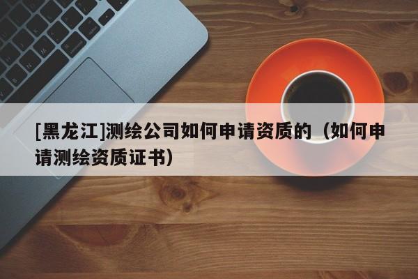 [黑龍江]測繪公司如何申請資質(zhì)的（如何申請測繪資質(zhì)證書）