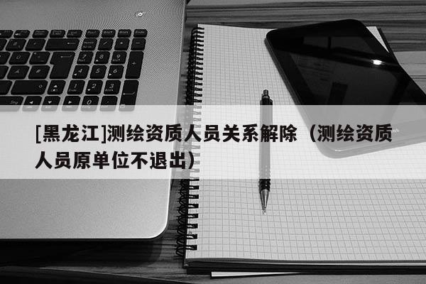 [黑龍江]測繪資質(zhì)人員關(guān)系解除（測繪資質(zhì)人員原單位不退出）
