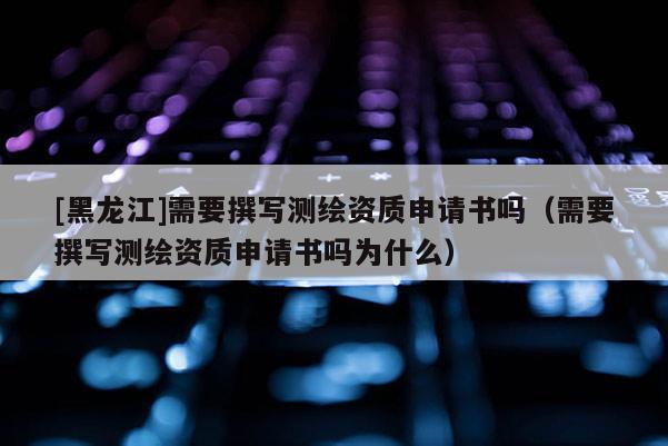 [黑龍江]需要撰寫測繪資質(zhì)申請書嗎（需要撰寫測繪資質(zhì)申請書嗎為什么）