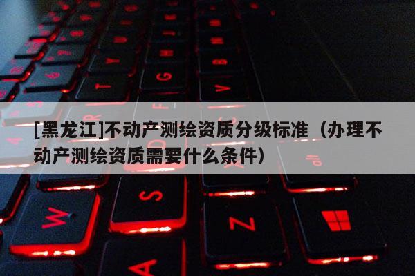 [黑龍江]不動(dòng)產(chǎn)測繪資質(zhì)分級(jí)標(biāo)準(zhǔn)（辦理不動(dòng)產(chǎn)測繪資質(zhì)需要什么條件）