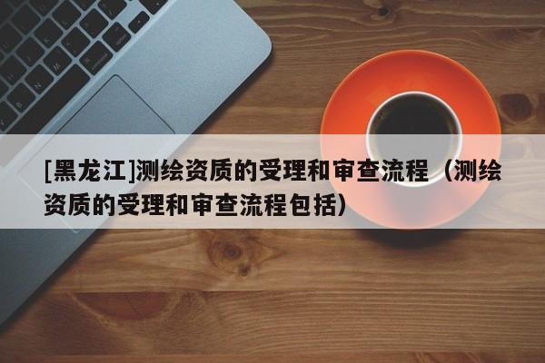[黑龍江]測(cè)繪資質(zhì)的受理和審查流程（測(cè)繪資質(zhì)的受理和審查流程包括）