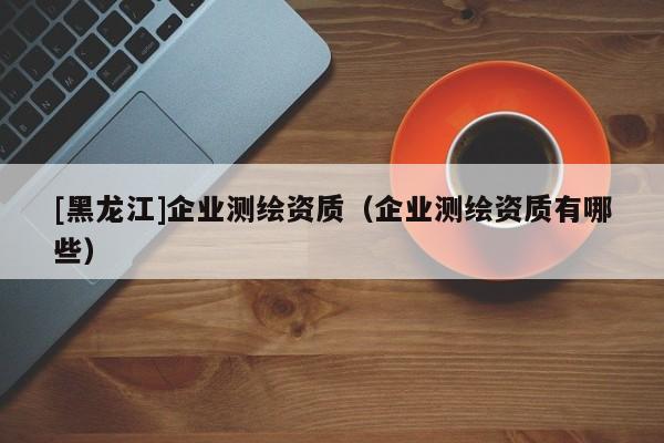 [黑龍江]企業(yè)測繪資質(zhì)（企業(yè)測繪資質(zhì)有哪些）