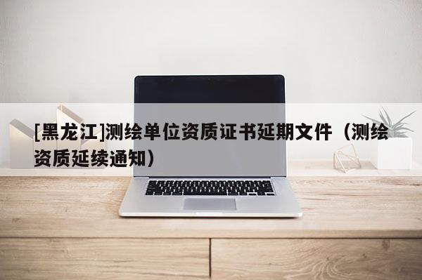 [黑龍江]測繪單位資質(zhì)證書延期文件（測繪資質(zhì)延續(xù)通知）