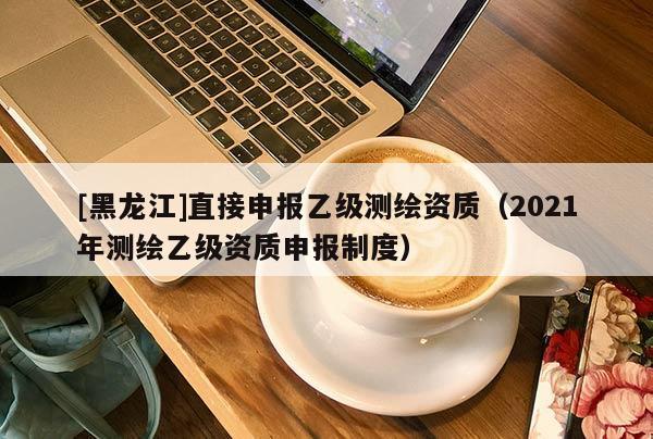 [黑龍江]直接申報乙級測繪資質（2021年測繪乙級資質申報制度）