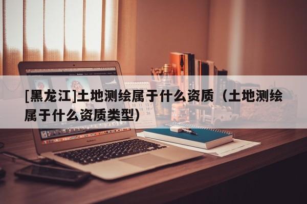 [黑龍江]土地測繪屬于什么資質(zhì)（土地測繪屬于什么資質(zhì)類型）