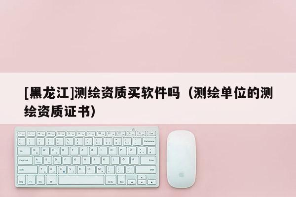 [黑龍江]測(cè)繪資質(zhì)買軟件嗎（測(cè)繪單位的測(cè)繪資質(zhì)證書）