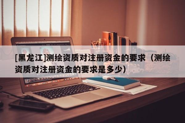 [黑龍江]測繪資質(zhì)對注冊資金的要求（測繪資質(zhì)對注冊資金的要求是多少）