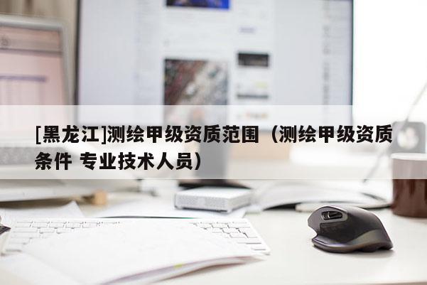 [黑龍江]測繪甲級資質(zhì)范圍（測繪甲級資質(zhì)條件 專業(yè)技術(shù)人員）