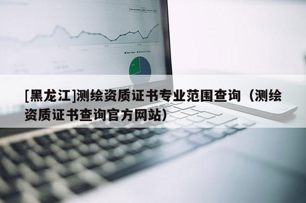 [黑龍江]測(cè)繪資質(zhì)證書專業(yè)范圍查詢（測(cè)繪資質(zhì)證書查詢官方網(wǎng)站）