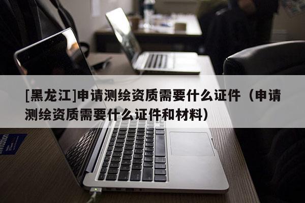 [黑龍江]申請(qǐng)測(cè)繪資質(zhì)需要什么證件（申請(qǐng)測(cè)繪資質(zhì)需要什么證件和材料）