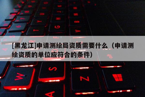 [黑龍江]申請(qǐng)測(cè)繪局資質(zhì)需要什么（申請(qǐng)測(cè)繪資質(zhì)的單位應(yīng)符合的條件）
