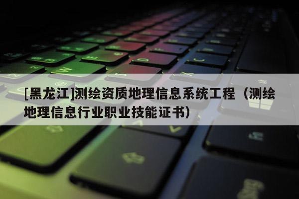 [黑龍江]測(cè)繪資質(zhì)地理信息系統(tǒng)工程（測(cè)繪地理信息行業(yè)職業(yè)技能證書(shū)）