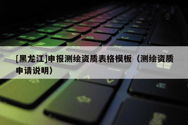 [黑龍江]申報(bào)測(cè)繪資質(zhì)表格模板（測(cè)繪資質(zhì)申請(qǐng)說(shuō)明）