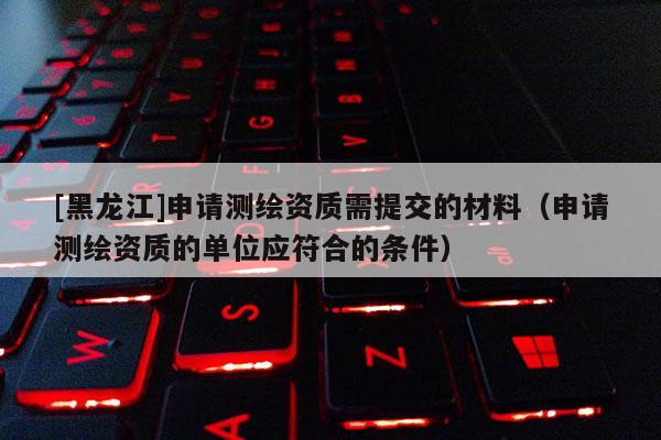 [黑龍江]申請測繪資質(zhì)需提交的材料（申請測繪資質(zhì)的單位應(yīng)符合的條件）