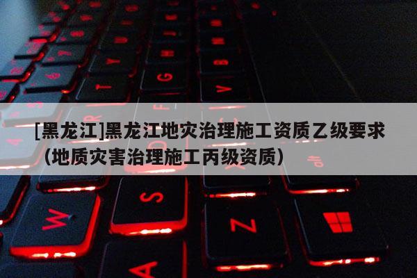 [黑龍江]黑龍江地災(zāi)治理施工資質(zhì)乙級(jí)要求（地質(zhì)災(zāi)害治理施工丙級(jí)資質(zhì)）
