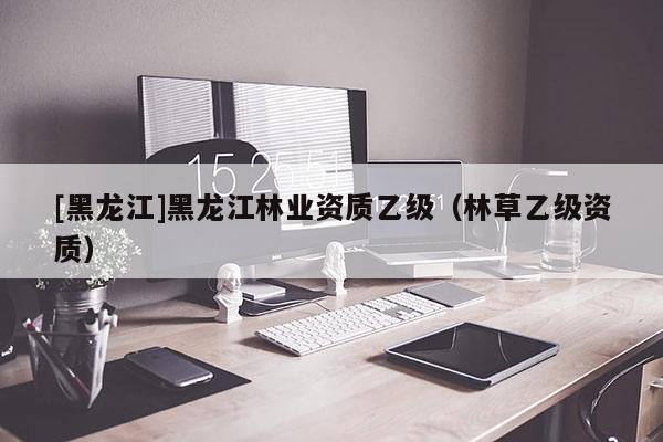 [黑龍江]黑龍江林業(yè)資質(zhì)乙級(jí)（林草乙級(jí)資質(zhì)）