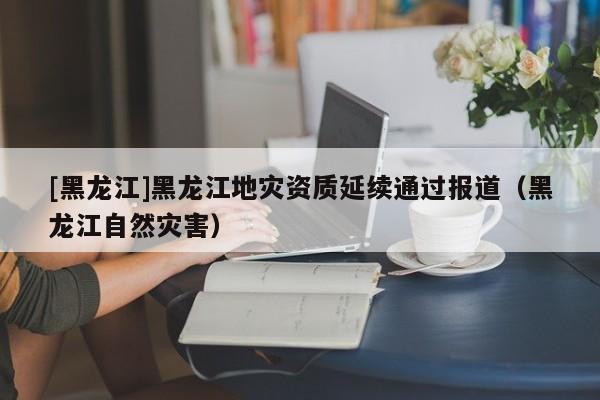 [黑龍江]黑龍江地災(zāi)資質(zhì)延續(xù)通過(guò)報(bào)道（黑龍江自然災(zāi)害）