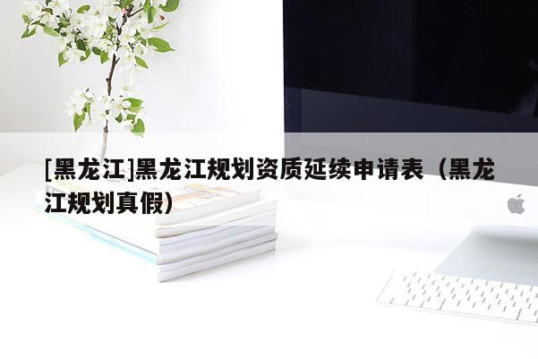 [黑龍江]黑龍江規(guī)劃資質(zhì)延續(xù)申請表（黑龍江規(guī)劃真假）