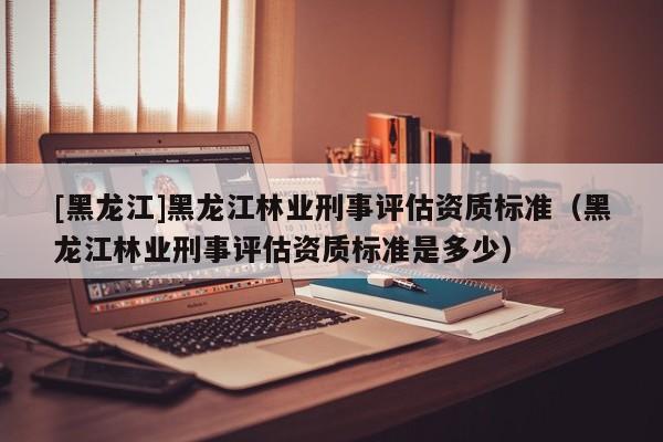 [黑龍江]黑龍江林業(yè)刑事評估資質(zhì)標(biāo)準(zhǔn)（黑龍江林業(yè)刑事評估資質(zhì)標(biāo)準(zhǔn)是多少）