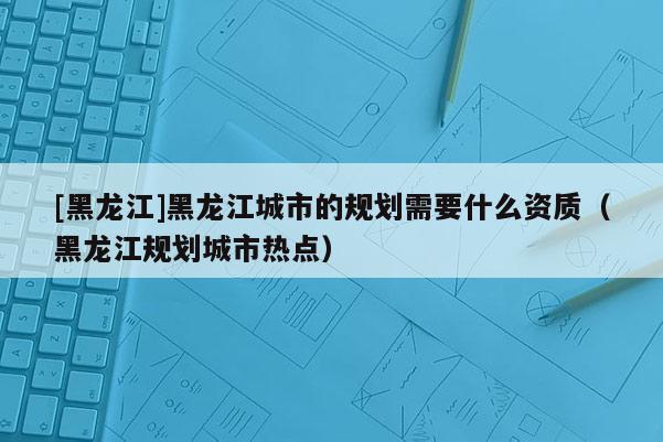 [黑龍江]黑龍江城市的規(guī)劃需要什么資質(zhì)（黑龍江規(guī)劃城市熱點(diǎn)）
