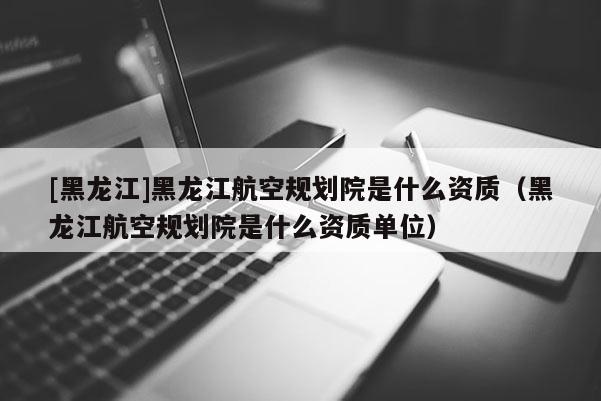 [黑龍江]黑龍江航空規(guī)劃院是什么資質(zhì)（黑龍江航空規(guī)劃院是什么資質(zhì)單位）