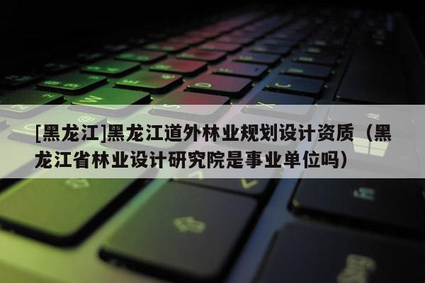 [黑龍江]黑龍江道外林業(yè)規(guī)劃設(shè)計(jì)資質(zhì)（黑龍江省林業(yè)設(shè)計(jì)研究院是事業(yè)單位嗎）