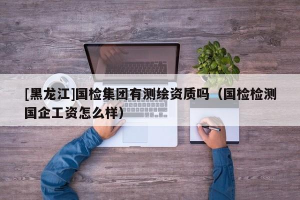 [黑龍江]國檢集團有測繪資質(zhì)嗎（國檢檢測國企工資怎么樣）