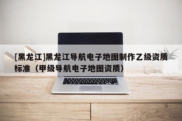 [黑龍江]黑龍江導航電子地圖制作乙級資質(zhì)標準（甲級導航電子地圖資質(zhì)）