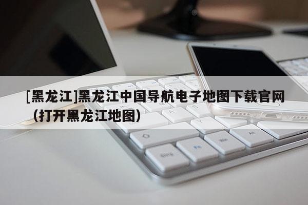 [黑龍江]黑龍江中國(guó)導(dǎo)航電子地圖下載官網(wǎng)（打開黑龍江地圖）