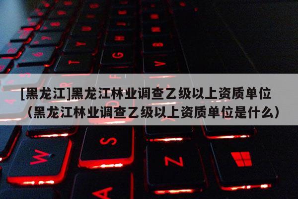 [黑龍江]黑龍江林業(yè)調(diào)查乙級以上資質(zhì)單位（黑龍江林業(yè)調(diào)查乙級以上資質(zhì)單位是什么）