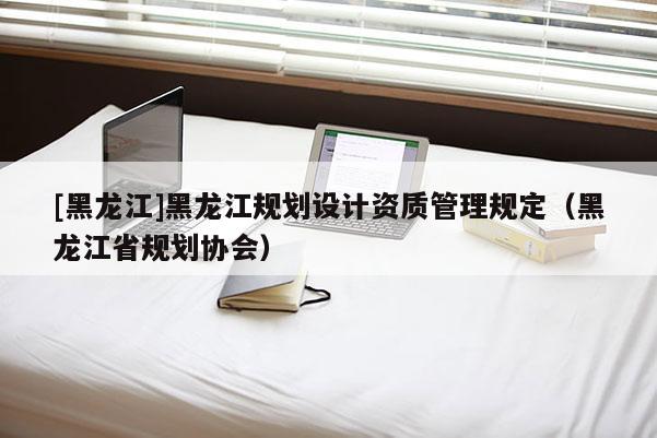[黑龍江]黑龍江規(guī)劃設(shè)計資質(zhì)管理規(guī)定（黑龍江省規(guī)劃協(xié)會）