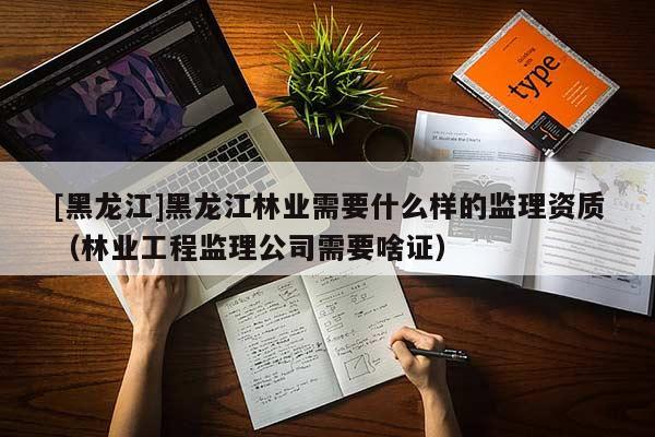 [黑龍江]黑龍江林業(yè)需要什么樣的監(jiān)理資質(zhì)（林業(yè)工程監(jiān)理公司需要啥證）