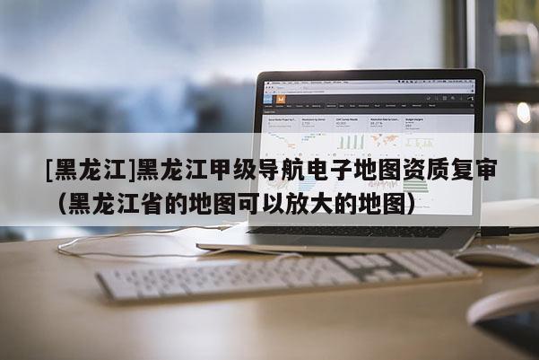 [黑龍江]黑龍江甲級(jí)導(dǎo)航電子地圖資質(zhì)復(fù)審（黑龍江省的地圖可以放大的地圖）