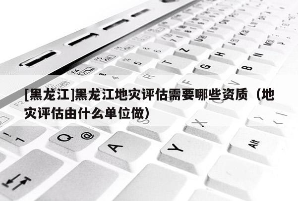 [黑龍江]黑龍江地災(zāi)評估需要哪些資質(zhì)（地災(zāi)評估由什么單位做）