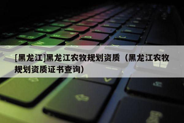 [黑龍江]黑龍江農(nóng)牧規(guī)劃資質(zhì)（黑龍江農(nóng)牧規(guī)劃資質(zhì)證書查詢）