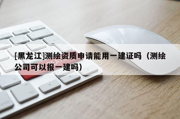 [黑龍江]測繪資質(zhì)申請能用一建證嗎（測繪公司可以報一建嗎）