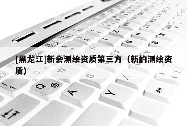 [黑龍江]新會測繪資質(zhì)第三方（新的測繪資質(zhì)）