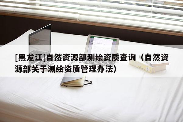 [黑龍江]自然資源部測繪資質(zhì)查詢（自然資源部關(guān)于測繪資質(zhì)管理辦法）
