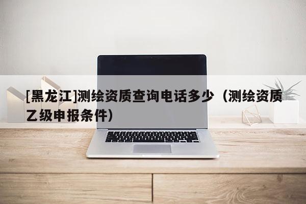 [黑龍江]測繪資質(zhì)查詢電話多少（測繪資質(zhì)乙級申報條件）