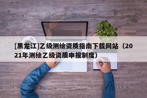 [黑龍江]乙級測繪資質(zhì)指南下載網(wǎng)站（2021年測繪乙級資質(zhì)申報制度）