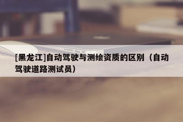 [黑龍江]自動(dòng)駕駛與測(cè)繪資質(zhì)的區(qū)別（自動(dòng)駕駛道路測(cè)試員）